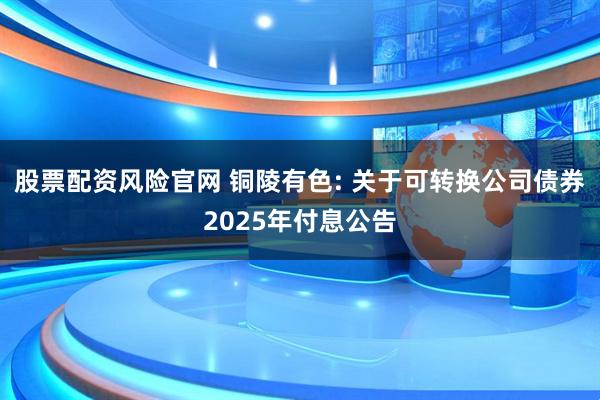 股票配资风险官网 铜陵有色: 关于可转换公司债券2025年付息公告