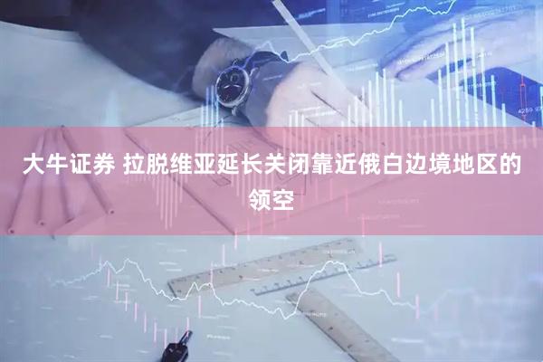 大牛证券 拉脱维亚延长关闭靠近俄白边境地区的领空
