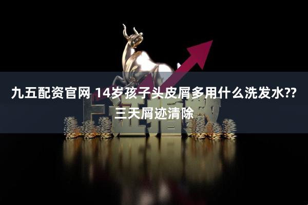 九五配资官网 14岁孩子头皮屑多用什么洗发水??三天屑迹清除