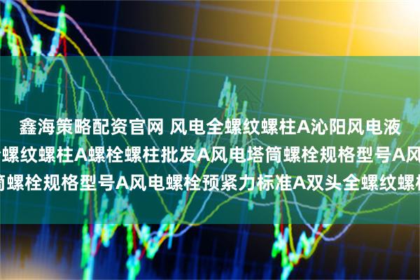 鑫海策略配资官网 风电全螺纹螺柱A沁阳风电液压系统连接使用风电全螺纹螺柱A螺栓螺柱批发A风电塔筒螺栓规格型号A风电螺栓预紧力标准A双头全螺纹螺柱供应商