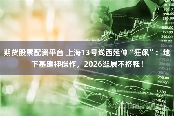 期货股票配资平台 上海13号线西延伸“狂飙”：地下基建神操作，2026逛展不挤鞋！