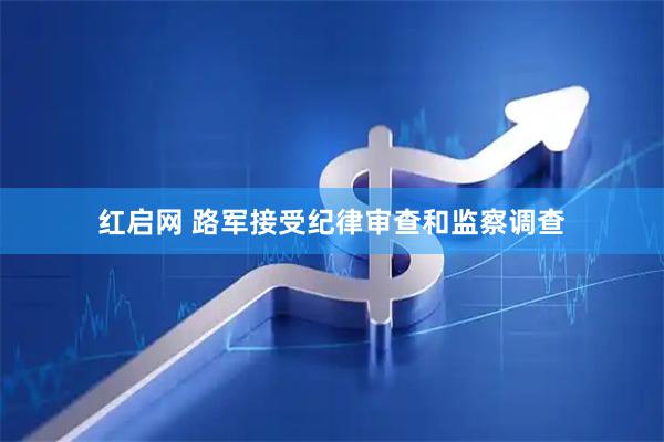 红启网 路军接受纪律审查和监察调查