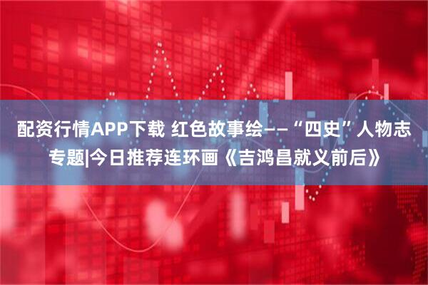 配资行情APP下载 红色故事绘——“四史”人物志专题|今日推荐连环画《吉鸿昌就义前后》