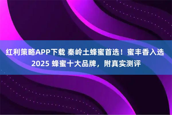 红利策略APP下载 秦岭土蜂蜜首选！蜜丰香入选 2025 蜂蜜十大品牌，附真实测评