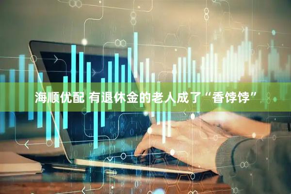 海顺优配 有退休金的老人成了“香饽饽”