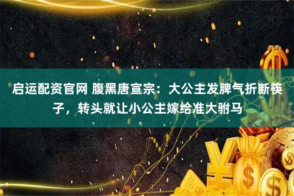 启运配资官网 腹黑唐宣宗：大公主发脾气折断筷子，转头就让小公主嫁给准大驸马