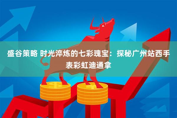 盛谷策略 时光淬炼的七彩瑰宝：探秘广州站西手表彩虹迪通拿