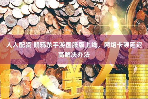 人人配资 鹅鸦杀手游国服版上线，网络卡顿延迟高解决办法