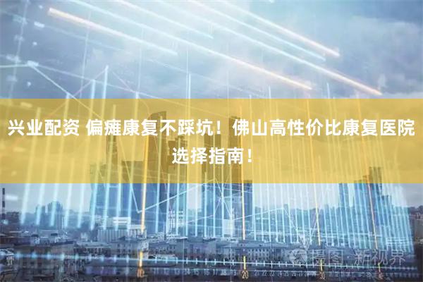 兴业配资 偏瘫康复不踩坑！佛山高性价比康复医院选择指南！