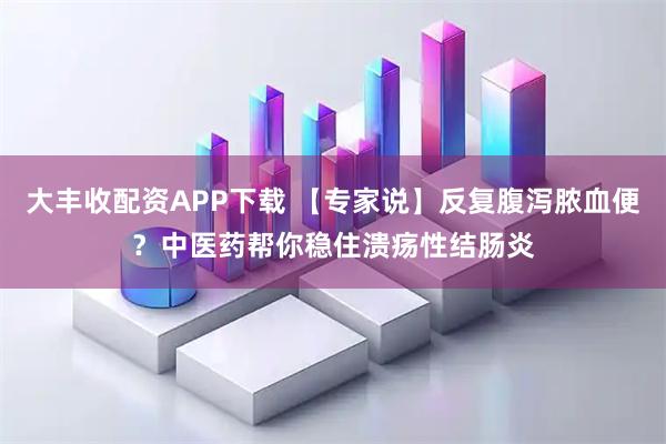 大丰收配资APP下载 【专家说】反复腹泻脓血便？中医药帮你稳住溃疡性结肠炎