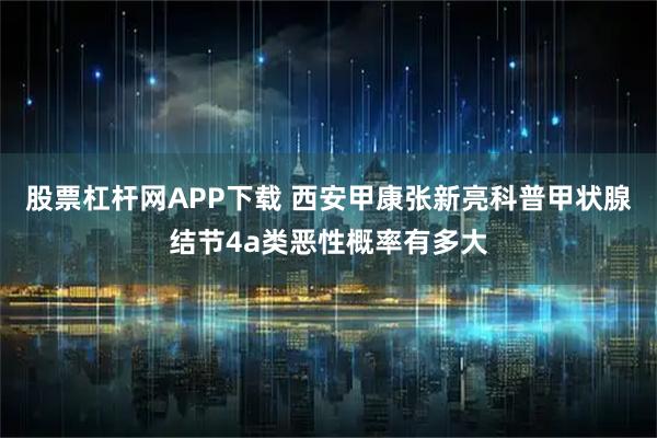 股票杠杆网APP下载 西安甲康张新亮科普甲状腺结节4a类恶性概率有多大