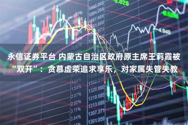 永信证券平台 内蒙古自治区政府原主席王莉霞被“双开”：贪慕虚荣追求享乐，对家属失管失教