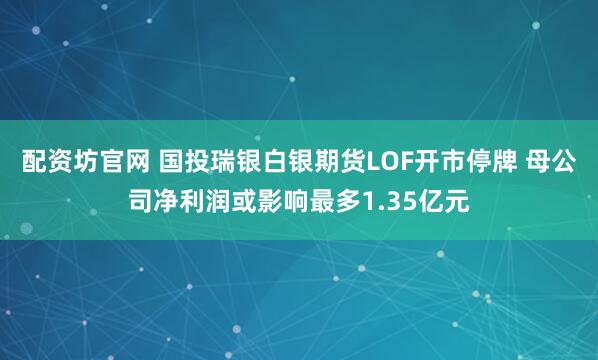 配资坊官网 国投瑞银白银期货LOF开市停牌 母公司净利润或影响最多1.35亿元