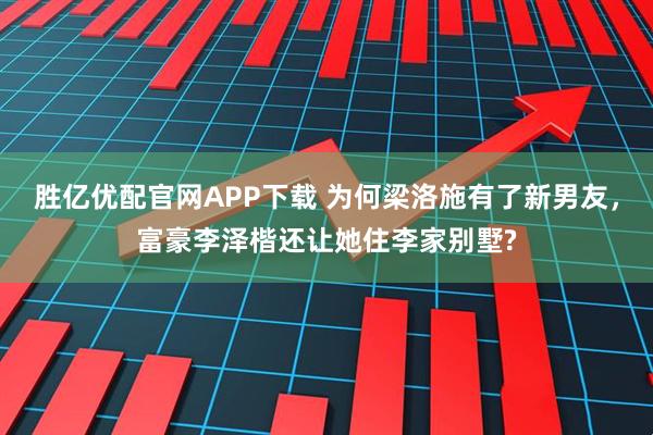 胜亿优配官网APP下载 为何梁洛施有了新男友，富豪李泽楷还让她住李家别墅?