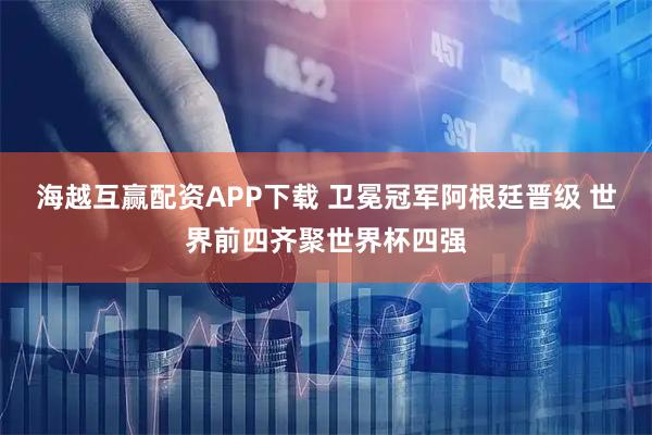 海越互赢配资APP下载 卫冕冠军阿根廷晋级 世界前四齐聚世界杯四强