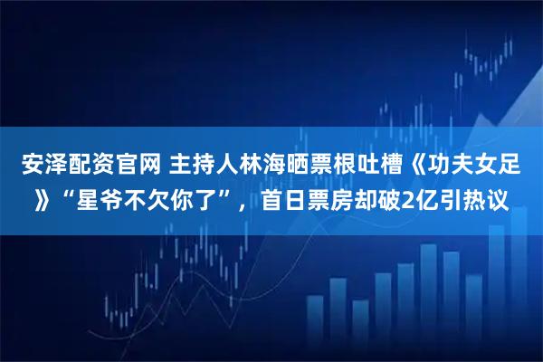 安泽配资官网 主持人林海晒票根吐槽《功夫女足》“星爷不欠你了”，首日票房却破2亿引热议